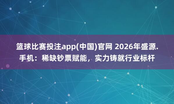 篮球比赛投注app(中国)官网 2026年盛源.手机：稀缺钞票赋能，实力铸就行业标杆