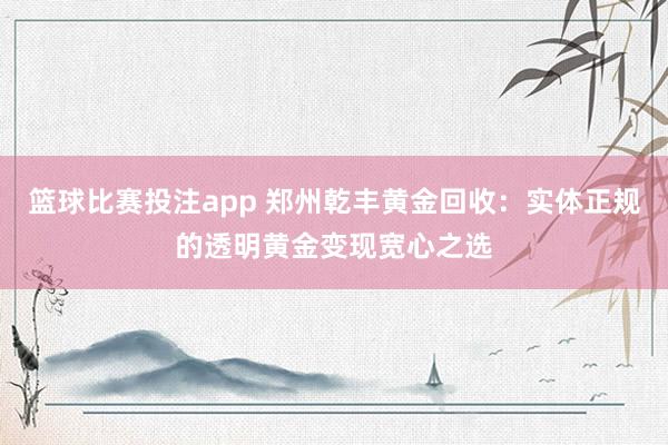 篮球比赛投注app 郑州乾丰黄金回收：实体正规的透明黄金变现宽心之选