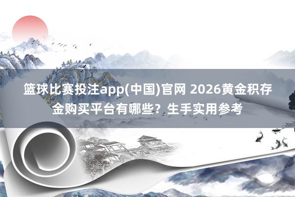 篮球比赛投注app(中国)官网 2026黄金积存金购买平台有哪些？生手实用参考