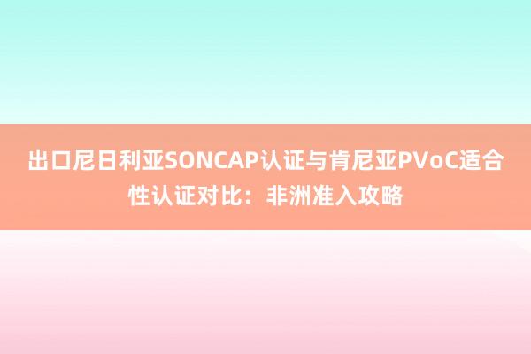 出口尼日利亚SONCAP认证与肯尼亚PVoC适合性认证对比：非洲准入攻略