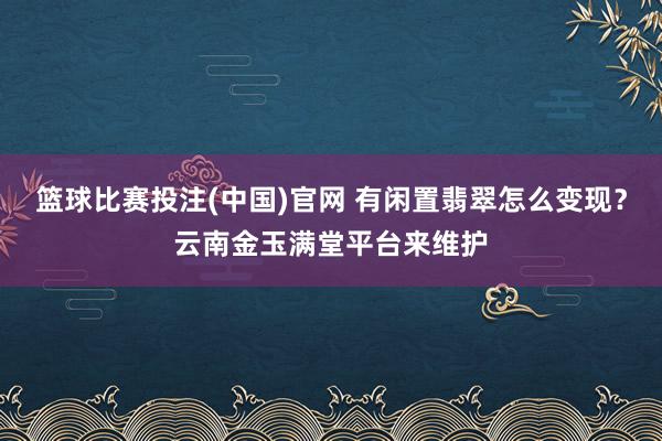篮球比赛投注(中国)官网 有闲置翡翠怎么变现？云南金玉满堂平台来维护