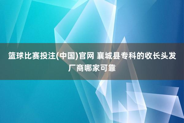 篮球比赛投注(中国)官网 襄城县专科的收长头发厂商哪家可靠