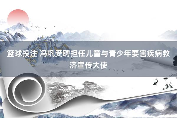 篮球投注 冯巩受聘担任儿童与青少年要害疾病救济宣传大使