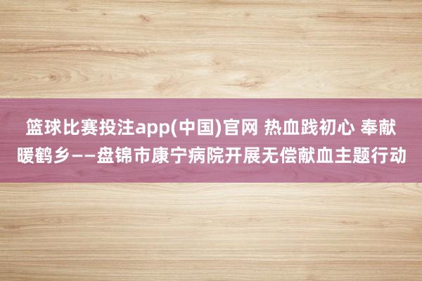 篮球比赛投注app(中国)官网 热血践初心 奉献暖鹤乡——盘锦市康宁病院开展无偿献血主题行动