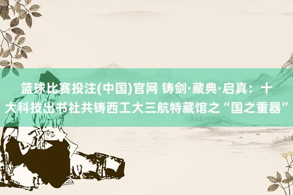 篮球比赛投注(中国)官网 铸剑·藏典·启真：十大科技出书社共铸西工大三航特藏馆之“国之重器”