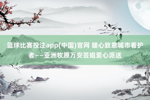 篮球比赛投注app(中国)官网 暖心致意城市看护者——亚洲牧原万安芸姐爱心派送
