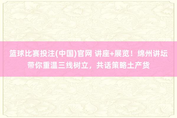 篮球比赛投注(中国)官网 讲座+展览！绵州讲坛带你重温三线树立，共话策略土产货