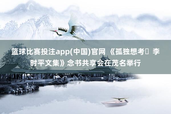 篮球比赛投注app(中国)官网 《孤独想考・李时平文集》念书共享会在茂名举行