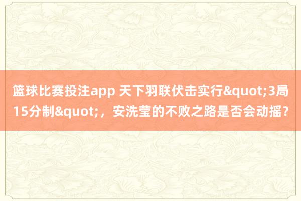 篮球比赛投注app 天下羽联伏击实行"3局15分制"，安洗莹的不败之路是否会动摇？