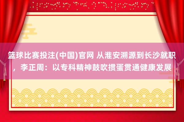 篮球比赛投注(中国)官网 从淮安溯源到长沙就职，李正周：以专科精神鼓吹掼蛋贯通健康发展