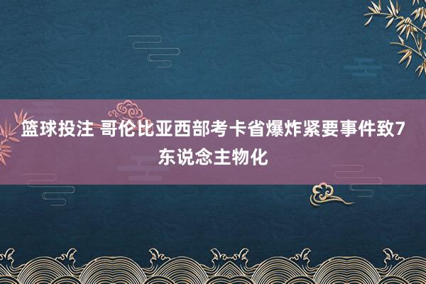 篮球投注 哥伦比亚西部考卡省爆炸紧要事件致7东说念主物化