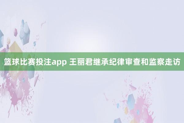 篮球比赛投注app 王丽君继承纪律审查和监察走访