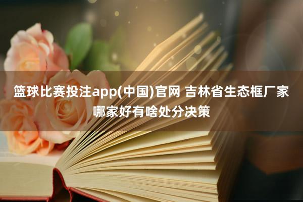 篮球比赛投注app(中国)官网 吉林省生态框厂家哪家好有啥处分决策