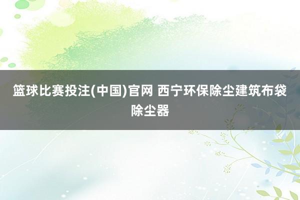 篮球比赛投注(中国)官网 西宁环保除尘建筑布袋除尘器