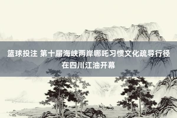 篮球投注 第十届海峡两岸哪吒习惯文化疏导行径在四川江油开幕