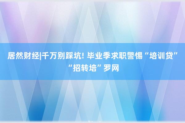 居然财经|千万别踩坑! 毕业季求职警惕“培训贷”“招转培”罗网