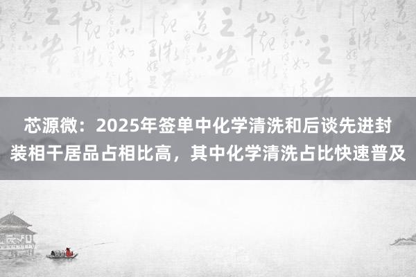 芯源微：2025年签单中化学清洗和后谈先进封装相干居品占相比高，其中化学清洗占比快速普及