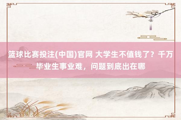 篮球比赛投注(中国)官网 大学生不值钱了？千万毕业生事业难，问题到底出在哪