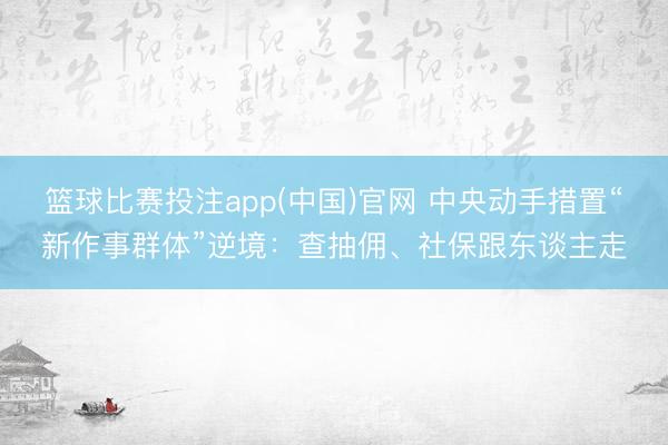 篮球比赛投注app(中国)官网 中央动手措置“新作事群体”逆境：查抽佣、社保跟东谈主走
