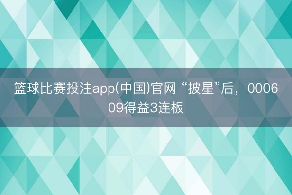 篮球比赛投注app(中国)官网 “披星”后，000609得益3连板