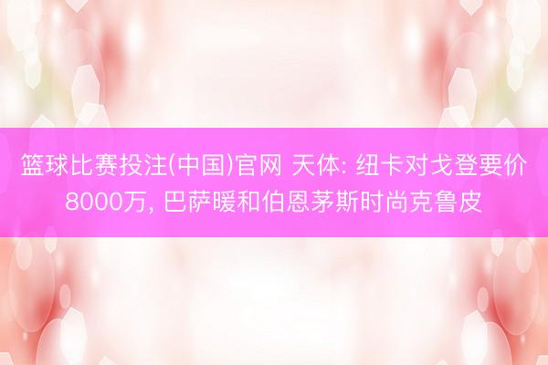 篮球比赛投注(中国)官网 天体: 纽卡对戈登要价8000万， 巴萨暖和伯恩茅斯时尚克鲁皮