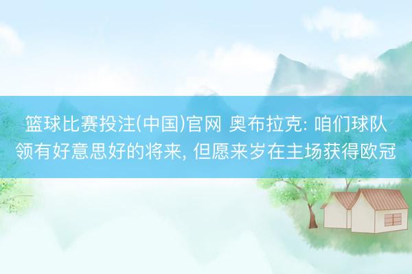 篮球比赛投注(中国)官网 奥布拉克: 咱们球队领有好意思好的将来， 但愿来岁在主场获得欧冠