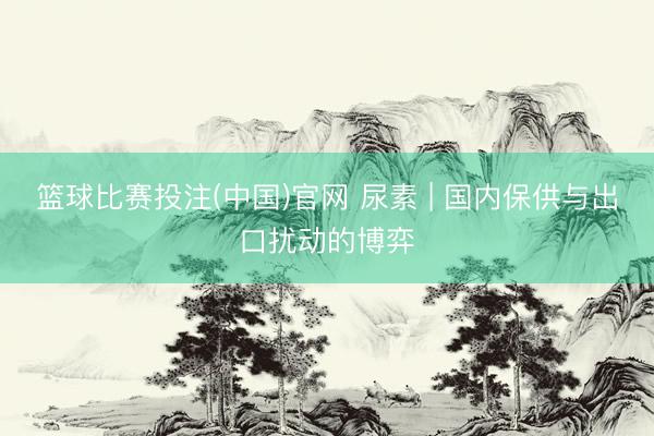 篮球比赛投注(中国)官网 尿素 | 国内保供与出口扰动的博弈