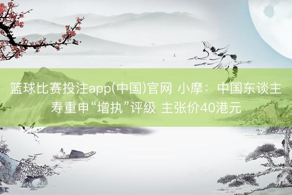 篮球比赛投注app(中国)官网 小摩：中国东谈主寿重申“增执”评级 主张价40港元