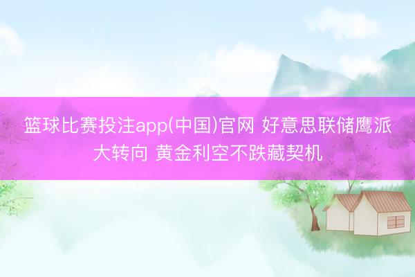 篮球比赛投注app(中国)官网 好意思联储鹰派大转向 黄金利空不跌藏契机