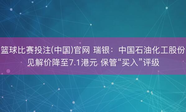 篮球比赛投注(中国)官网 瑞银：中国石油化工股份见解价降至7.1港元 保管“买入”评级