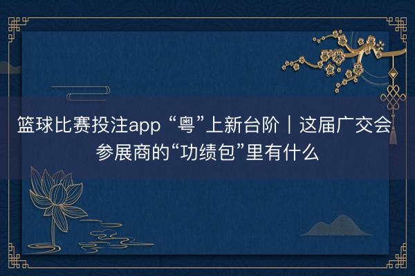 篮球比赛投注app “粤”上新台阶｜这届广交会 参展商的“功绩包”里有什么