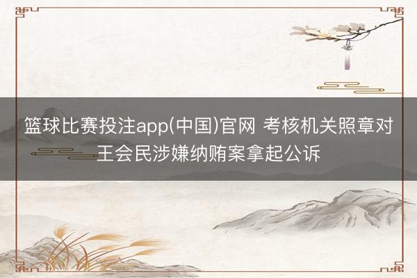 篮球比赛投注app(中国)官网 考核机关照章对王会民涉嫌纳贿案拿起公诉
