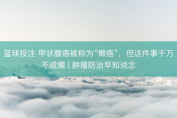 篮球投注 甲状腺癌被称为“懒癌”，但这件事千万不成懒 | 肿瘤防治早知说念