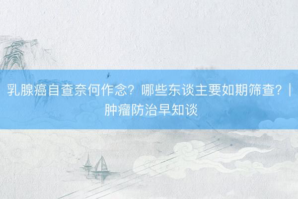 乳腺癌自查奈何作念？哪些东谈主要如期筛查？| 肿瘤防治早知谈