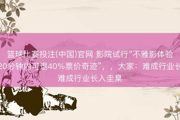篮球比赛投注(中国)官网 影院试行“不雅影体验欠安，20分钟内可退40%票价奇迹”，，大家：难成行业长入圭臬