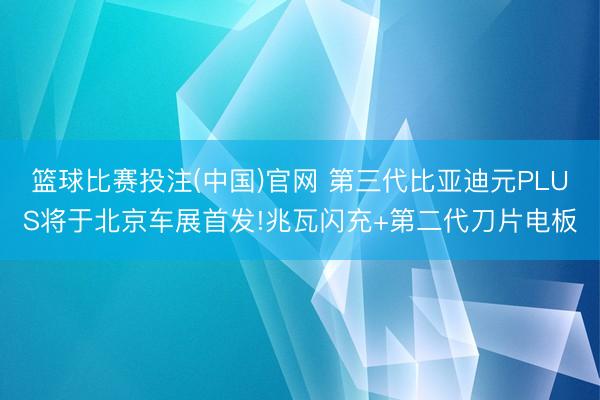 篮球比赛投注(中国)官网 第三代比亚迪元PLUS将于北京车展首发!兆瓦闪充+第二代刀片电板