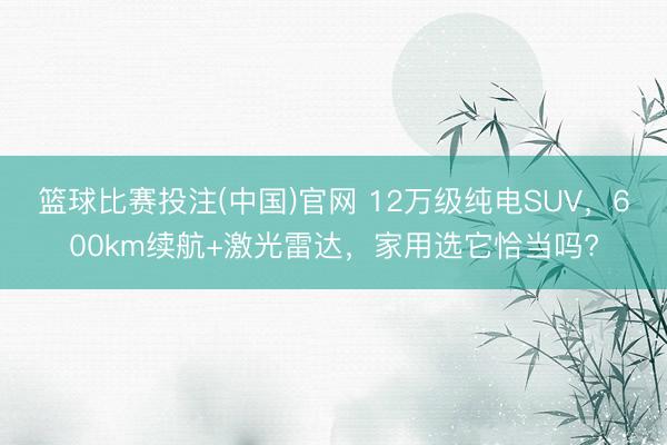 篮球比赛投注(中国)官网 12万级纯电SUV，600km续航+激光雷达，家用选它恰当吗?