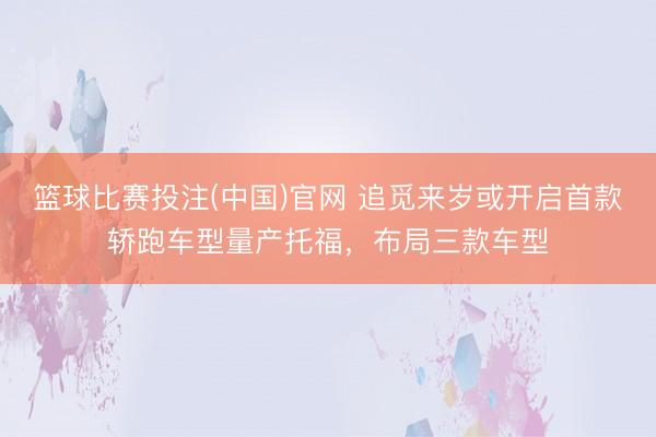 篮球比赛投注(中国)官网 追觅来岁或开启首款轿跑车型量产托福，布局三款车型