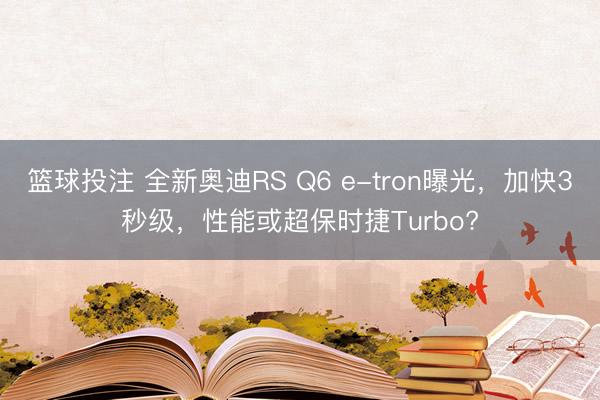 篮球投注 全新奥迪RS Q6 e-tron曝光，加快3秒级，性能或超保时捷Turbo?